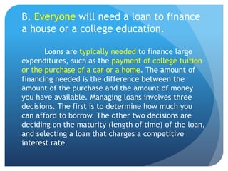 B. Everyone will need a loan to finance
a house or a college education.

       Loans are typically needed to finance large
expenditures, such as the payment of college tuition
or the purchase of a car or a home. The amount of
financing needed is the difference between the
amount of the purchase and the amount of money
you have available. Managing loans involves three
decisions. The first is to determine how much you
can afford to borrow. The other two decisions are
deciding on the maturity (length of time) of the loan,
and selecting a loan that charges a competitive
interest rate.
 