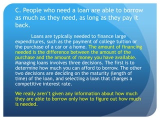 C. People who need a loan are able to borrow
as much as they need, as long as they pay it
back.
       Loans are typically needed to finance large
expenditures, such as the payment of college tuition or
the purchase of a car or a home. The amount of financing
needed is the difference between the amount of the
purchase and the amount of money you have available.
Managing loans involves three decisions. The first is to
determine how much you can afford to borrow. The other
two decisions are deciding on the maturity (length of
time) of the loan, and selecting a loan that charges a
competitive interest rate.
We really aren’t given any information about how much
they are able to borrow only how to figure out how much
is needed.
 