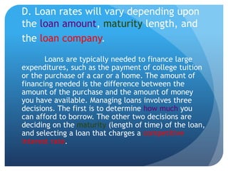 D. Loan rates will vary depending upon
the loan amount, maturity length, and
the loan company.
       Loans are typically needed to finance large
expenditures, such as the payment of college tuition
or the purchase of a car or a home. The amount of
financing needed is the difference between the
amount of the purchase and the amount of money
you have available. Managing loans involves three
decisions. The first is to determine how much you
can afford to borrow. The other two decisions are
deciding on the maturity (length of time) of the loan,
and selecting a loan that charges a competitive
interest rate.
 