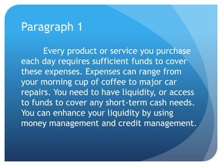 Paragraph 1
      Every product or service you purchase
each day requires sufficient funds to cover
these expenses. Expenses can range from
your morning cup of coffee to major car
repairs. You need to have liquidity, or access
to funds to cover any short-term cash needs.
You can enhance your liquidity by using
money management and credit management.
 