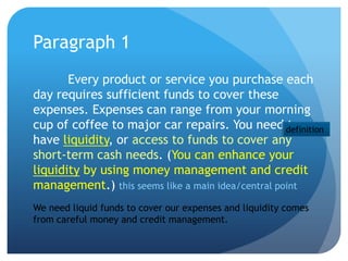 Paragraph 1
       Every product or service you purchase each
day requires sufficient funds to cover these
expenses. Expenses can range from your morning
cup of coffee to major car repairs. You need definition
                                                    to
have liquidity, or access to funds to cover any
short-term cash needs. (You can enhance your
liquidity by using money management and credit
management.) this seems like a main idea/central point
We need liquid funds to cover our expenses and liquidity comes
from careful money and credit management.
 