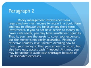Paragraph 2
       Money management involves decisions
regarding how much money to retain in a liquid form
and how to allocate the funds among short-term
investments. If you do not have access to money to
cover cash needs, you may have insufficient liquidity.
That is, you have the assets to cover your expenses,
but the money is not easily accessible. Finding an
effective liquidity level involves deciding how to
invest your money so that you can earn a return, but
also have easy access cash if needed. At times, you
may be unable to avoid cash shortages because of
unanticipated expenses.
 