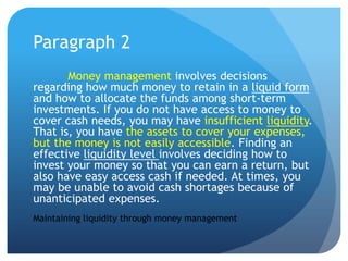 Paragraph 2
       Money management involves decisions
regarding how much money to retain in a liquid form
and how to allocate the funds among short-term
investments. If you do not have access to money to
cover cash needs, you may have insufficient liquidity.
That is, you have the assets to cover your expenses,
but the money is not easily accessible. Finding an
effective liquidity level involves deciding how to
invest your money so that you can earn a return, but
also have easy access cash if needed. At times, you
may be unable to avoid cash shortages because of
unanticipated expenses.
Maintaining liquidity through money management
 