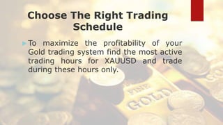 Choose The Right Trading
Schedule
 To maximize the profitability of your
Gold trading system find the most active
trading hours for XAUUSD and trade
during these hours only.
 