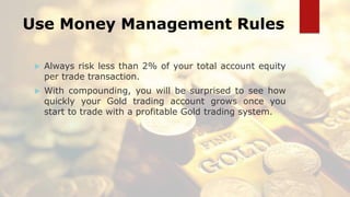 Use Money Management Rules
 Always risk less than 2% of your total account equity
per trade transaction.
 With compounding, you will be surprised to see how
quickly your Gold trading account grows once you
start to trade with a profitable Gold trading system.
 