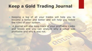 Keep a Gold Trading Journal
 Keeping a log of all your trades will help you to
become a better and better and will help you follow
the rules of your system.
 A journal will also keep track of your profitable trades
and losses and you can analyze why a setup was
profitable and why it was not.
 