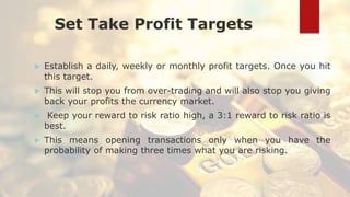 Set Take Profit Targets
 Establish a daily, weekly or monthly profit targets. Once you hit
this target.
 This will stop you from over-trading and will also stop you giving
back your profits the currency market.
 Keep your reward to risk ratio high, a 3:1 reward to risk ratio is
best.
 This means opening transactions only when you have the
probability of making three times what you are risking.
 