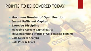 POINTS TO BE COVERED TODAY:
 Maximum Number of Open Position
 Invest Sufficient Capital
 Exercise Discipline
 Managing Account Capital Basics
 TIPS: Maximizing Profits of Gold Trading Systems
 Gold News & Analysis
 Gold Price & Chart
 