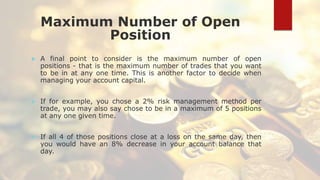 Maximum Number of Open
Position
 A final point to consider is the maximum number of open
positions - that is the maximum number of trades that you want
to be in at any one time. This is another factor to decide when
managing your account capital.
 If for example, you chose a 2% risk management method per
trade, you may also say chose to be in a maximum of 5 positions
at any one given time.
 If all 4 of those positions close at a loss on the same day, then
you would have an 8% decrease in your account balance that
day.
 