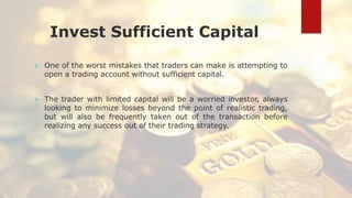 Invest Sufficient Capital
 One of the worst mistakes that traders can make is attempting to
open a trading account without sufficient capital.
 The trader with limited capital will be a worried investor, always
looking to minimize losses beyond the point of realistic trading,
but will also be frequently taken out of the transaction before
realizing any success out of their trading strategy.
 