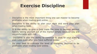 Exercise Discipline
 Discipline is the most important thing one can master to become
profitable when trading gold online.
 Discipline is the ability to plan your work and work your plan
when trading Gold.
 It is the ability to give a Gold trade the time to develop without
hastily taking yourself out of the market simply because you are
uncomfortable with risk.
 Discipline is also the ability to continue to stick to your trading
plan rules even after you have suffered losses.
 Do your best to cultivate the level of discipline required to be
profitable when trading Gold online.
 