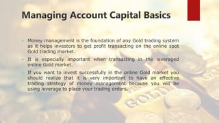 Managing Account Capital Basics
 Money management is the foundation of any Gold trading system
as it helps investors to get profit transacting on the online spot
Gold trading market.
 It is especially important when transacting in the leveraged
online Gold market.
 If you want to invest successfully in the online Gold market you
should realize that it is very important to have an effective
trading strategy of money management because you will be
using leverage to place your trading orders.
 