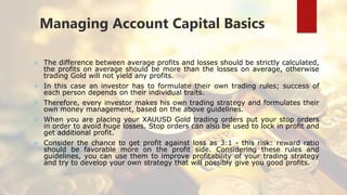 Managing Account Capital Basics
 The difference between average profits and losses should be strictly calculated,
the profits on average should be more than the losses on average, otherwise
trading Gold will not yield any profits.
 In this case an investor has to formulate their own trading rules; success of
each person depends on their individual traits.
 Therefore, every investor makes his own trading strategy and formulates their
own money management, based on the above guidelines.
 When you are placing your XAUUSD Gold trading orders put your stop orders
in order to avoid huge losses. Stop orders can also be used to lock in profit and
get additional profit.
 Consider the chance to get profit against loss as 3:1 - this risk: reward ratio
should be favorable more on the profit side. Considering these rules and
guidelines, you can use them to improve profitability of your trading strategy
and try to develop your own strategy that will possibly give you good profits.
 