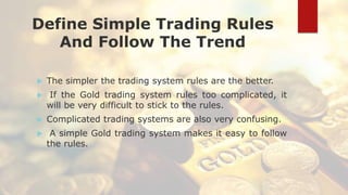 Define Simple Trading Rules
And Follow The Trend
 The simpler the trading system rules are the better.
 If the Gold trading system rules too complicated, it
will be very difficult to stick to the rules.
 Complicated trading systems are also very confusing.
 A simple Gold trading system makes it easy to follow
the rules.
 
