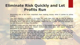 Eliminate Risk Quickly and Let
Profits Run
 Minimizing risk is far more important than making money when it comes to online
trading.
 Our first objective in trading is to make the trade less risky. We do this by entering
only high probability trading setups, setting stop losses, cutting losses quick and never
averaging down, and letting the profitable trades run for a while, just long enough but
not too long so as increase the profits.
 Profitable trades are only kept open as long as the system shows the trend is in place,
these transactions should be closed immediately once your exit signal criteria is
generated by the trading system.
 How long you keep your trades open will depend on what type of Gold trader you are,
If you are a day trader than you will only hold your trades open until the end of the day
and close them at the end of the day even if the trend still shows signs of continuing -
this is because you are a day trader and you will only hold open trades until the end of
the day - you cannot just hold on your trades overnight just so as to let your profits
run because that is not the trading strategy that is specified in your trading plan.
 