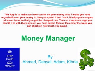 Money Manager
By
Ahmed, Danyal, Adam, Kibria
This App is to make you have control on your money. Also it make you have
organisation on your money to how you spend it and use it. It helps you compare
prices on items so that you get the cheapest one. Then on a separate page you
can fill it in with there amount you have saved. Then at the end of the week you
can check on how much you saved.
 