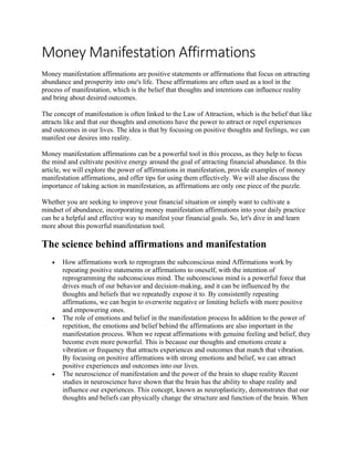 Money Manifestation Affirmations
Money manifestation affirmations are positive statements or affirmations that focus on attracting
abundance and prosperity into one's life. These affirmations are often used as a tool in the
process of manifestation, which is the belief that thoughts and intentions can influence reality
and bring about desired outcomes.
The concept of manifestation is often linked to the Law of Attraction, which is the belief that like
attracts like and that our thoughts and emotions have the power to attract or repel experiences
and outcomes in our lives. The idea is that by focusing on positive thoughts and feelings, we can
manifest our desires into reality.
Money manifestation affirmations can be a powerful tool in this process, as they help to focus
the mind and cultivate positive energy around the goal of attracting financial abundance. In this
article, we will explore the power of affirmations in manifestation, provide examples of money
manifestation affirmations, and offer tips for using them effectively. We will also discuss the
importance of taking action in manifestation, as affirmations are only one piece of the puzzle.
Whether you are seeking to improve your financial situation or simply want to cultivate a
mindset of abundance, incorporating money manifestation affirmations into your daily practice
can be a helpful and effective way to manifest your financial goals. So, let's dive in and learn
more about this powerful manifestation tool.
The science behind affirmations and manifestation
• How affirmations work to reprogram the subconscious mind Affirmations work by
repeating positive statements or affirmations to oneself, with the intention of
reprogramming the subconscious mind. The subconscious mind is a powerful force that
drives much of our behavior and decision-making, and it can be influenced by the
thoughts and beliefs that we repeatedly expose it to. By consistently repeating
affirmations, we can begin to overwrite negative or limiting beliefs with more positive
and empowering ones.
• The role of emotions and belief in the manifestation process In addition to the power of
repetition, the emotions and belief behind the affirmations are also important in the
manifestation process. When we repeat affirmations with genuine feeling and belief, they
become even more powerful. This is because our thoughts and emotions create a
vibration or frequency that attracts experiences and outcomes that match that vibration.
By focusing on positive affirmations with strong emotions and belief, we can attract
positive experiences and outcomes into our lives.
• The neuroscience of manifestation and the power of the brain to shape reality Recent
studies in neuroscience have shown that the brain has the ability to shape reality and
influence our experiences. This concept, known as neuroplasticity, demonstrates that our
thoughts and beliefs can physically change the structure and function of the brain. When
 