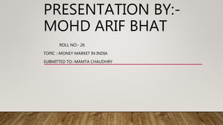 ROLL NO:- 26
TOPIC :-MONEY MARKET IN INDIA
SUBMITTED TO:-MAMTA CHAUDHRY
PRESENTATION BY:-
MOHD ARIF BHAT
 