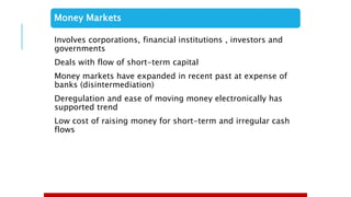 Money Markets
Involves corporations, financial institutions , investors and
governments
Deals with flow of short-term capital
Money markets have expanded in recent past at expense of
banks (disintermediation)
Deregulation and ease of moving money electronically has
supported trend
Low cost of raising money for short-term and irregular cash
flows
 