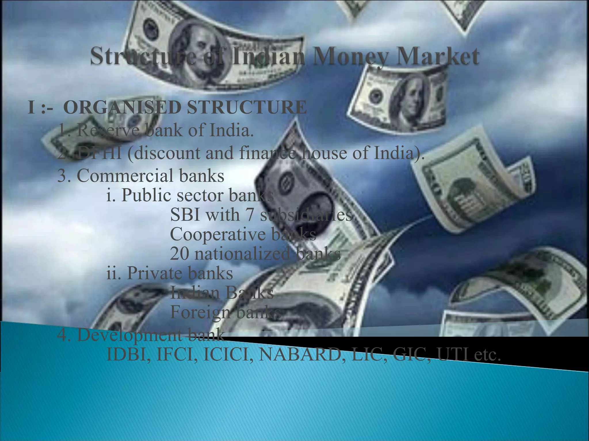 I :-  ORGANISED STRUCTURE 1. Reserve bank of India. 2. DFHI (discount and finance house of India). 3. Commercial banks   i. Public sector banks   SBI with 7 subsidiaries   Cooperative banks   20 nationalized banks    ii. Private banks   Indian Banks   Foreign banks 4. Development bank   IDBI, IFCI, ICICI, NABARD, LIC, GIC, UTI etc. 