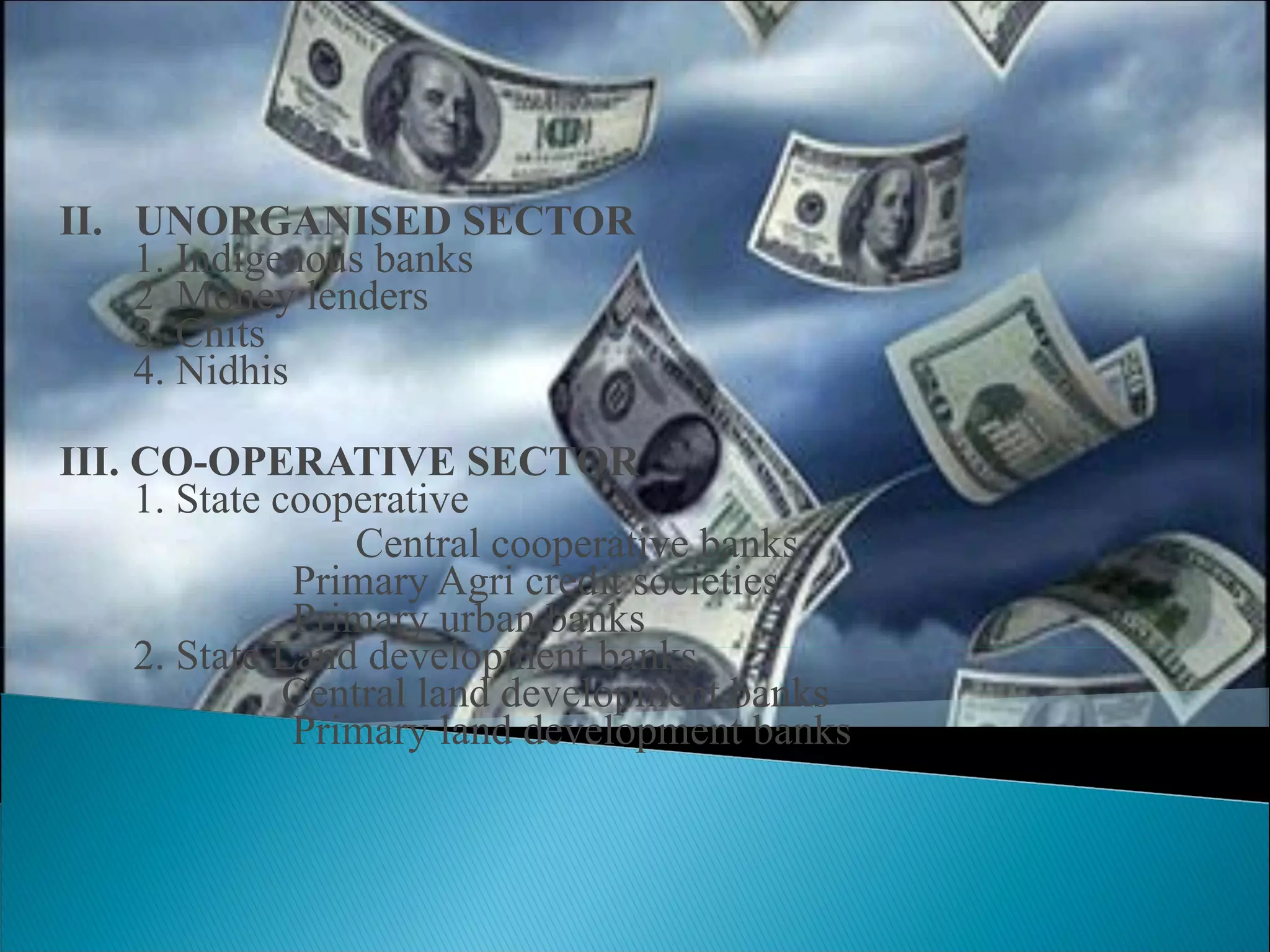 II.  UNORGANISED SECTOR   1. Indigenous banks   2  Money lenders   3. Chits   4. Nidhis III. CO-OPERATIVE SECTOR   1. State cooperative Central cooperative banks   Primary Agri credit societies   Primary urban banks   2. State Land development banks   Central land development banks   Primary land development banks 