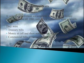 A variety of instrument are available in a developed money market. In India till 1986, only a few instrument were available. They were Treasury bills  Money at call and short notice in the call loan market. Commercial bills, promissory notes in the bill market. 
