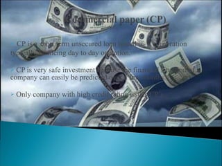 CP is a short term unsecured loan issued by a corporation  typically financing day to day operation. CP is very safe investment because the financial situation of a company can easily be predicted over a few months. Only company with high credit rating issues CP’s. 