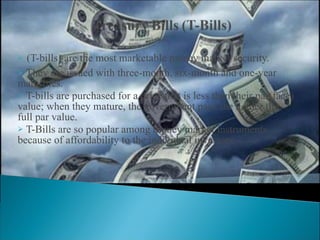 (T-bills) are the most marketable money market security.  They are issued with three-month, six-month and one-year maturities.  T-bills are purchased for a price that is less than their par(face) value; when they mature, the government pays the holder the full par value. T-Bills are so popular among money market instruments because of affordability to the individual investors.  