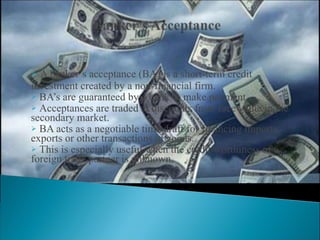 A banker’s acceptance (BA) is a short-term credit investment created by a non-financial firm. BA’s are guaranteed by a bank to make payment. Acceptances are traded at discounts from face value in the secondary market. BA acts as a negotiable time draft for financing imports, exports or other transactions in goods. This is especially useful when the credit worthiness of a foreign trade partner is unknown.  
