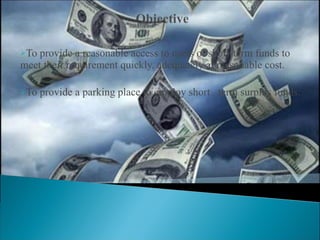 To provide a reasonable access to users of short-term funds to meet their requirement quickly, adequately at reasonable cost. To provide a parking place to employ short  term surplus funds. 