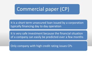 Commercial paper (CP)

It is a short term unsecured loan issued by a corporation
typically financing day to day operation

It is very safe investment because the financial situation
of a company can easily be predicted over a few months

Only company with high credit rating issues CPs
 