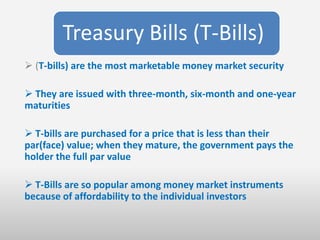 Treasury Bills (T-Bills)
 (T-bills) are the most marketable money market security

 They are issued with three-month, six-month and one-year
maturities

 T-bills are purchased for a price that is less than their
par(face) value; when they mature, the government pays the
holder the full par value

 T-Bills are so popular among money market instruments
because of affordability to the individual investors
 