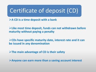 Certificate of deposit (CD)
A CD is a time deposit with a bank

Like most time deposit, funds can not withdrawn before
maturity without paying a penalty

CDs have specific maturity date, interest rate and it can
be issued in any denomination

The main advantage of CD is their safety

Anyone can earn more than a saving account interest
 