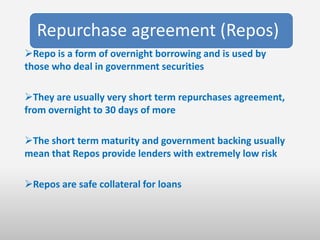 Repurchase agreement (Repos)
Repo is a form of overnight borrowing and is used by
those who deal in government securities

They are usually very short term repurchases agreement,
from overnight to 30 days of more

The short term maturity and government backing usually
mean that Repos provide lenders with extremely low risk

Repos are safe collateral for loans
 