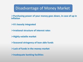 Disadvantage of Money Market
Purchasing power of your money goes down, in case of up in
inflation

It’s loosely integrated

Irrational structure of interest rates

Highly volatile market

Seasonal stringency of loan able funds

Lack of funds in the money market

Inadequate banking facilities
 