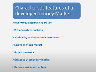 Characteristic features of a
  developed money Market
Highly organized banking system

Presence of central bank

Availability of proper credit instrument

Existence of sub-market

Ample resources

Existence of secondary market

Demand and supply of fund
 