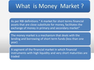What is Money Market ?

As per RBI definitions “ A market for short terms financial
assets that are close substitute for money, facilitates the
exchange of money in primary and secondary market”

The money market is a mechanism that deals with the
lending and borrowing of short term funds (less than one
year)

A segment of the financial market in which financial
instruments with high liquidity and very short maturities are
traded
 