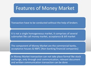 Features of Money Market

Transaction have to be conducted without the help of brokers



It is not a single homogeneous market, it comprises of several
submarket like call money market, acceptance & bill market


The component of Money Market are the commercial banks,
acceptance houses & NBFC (Non-banking financial companies)

In Money Market transaction can not take place formal like stock
exchange, only through oral communication, relevant document
and written communication transaction can be done
 