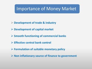 Importance of Money Market

 Development of trade & industry

 Development of capital market

 Smooth functioning of commercial banks

 Effective central bank control

 Formulation of suitable monetary policy

 Non inflationary source of finance to government
 
