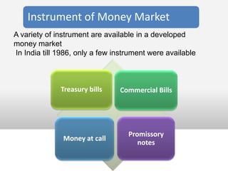 Instrument of Money Market
A variety of instrument are available in a developed
money market
In India till 1986, only a few instrument were available



              Treasury bills    Commercial Bills




                                   Promissory
               Money at call
                                      notes
 