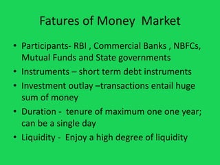 Fatures of Money Market
• Participants- RBI , Commercial Banks , NBFCs,
Mutual Funds and State governments
• Instruments –...