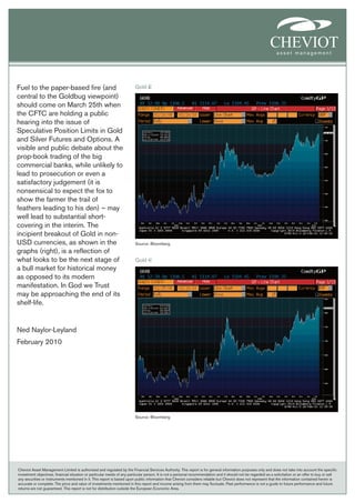 Fuel to the paper-based fire (and                                        Gold £
central to the Goldbug viewpoint)
should come on March 25th when
the CFTC are holding a public
hearing into the issue of
Speculative Position Limits in Gold
and Silver Futures and Options. A
visible and public debate about the
prop-book trading of the big
commercial banks, while unlikely to
lead to prosecution or even a
satisfactory judgement (it is
nonsensical to expect the fox to
show the farmer the trail of
feathers leading to his den) – may
well lead to substantial short-
covering in the interim. The
incipient breakout of Gold in non-
USD currencies, as shown in the                                          Source: Bloomberg
graphs (right), is a reflection of
what looks to be the next stage of                                       Gold €
a bull market for historical money
as opposed to its modern
manifestation. In God we Trust
may be approaching the end of its
shelf-life.


Ned Naylor-Leyland
February 2010




                                                                         Source: Bloomberg




Cheviot Asset Management Limited is authorised and regulated by the Financial Services Authority. This report is for general information purposes only and does not take into account the specific
investment objectives, financial situation or particular needs of any particular person. It is not a personal recommendation and it should not be regarded as a solicitation or an offer to buy or sell
any securities or instruments mentioned in it. This report is based upon public information that Cheviot considers reliable but Cheviot does not represent that the information contained herein is
accurate or complete. The price and value of investments mentioned in this report and income arising from them may fluctuate. Past performance is not a guide to future performance and future
returns are not guaranteed. This report is not for distribution outside the European Economic Area.
 