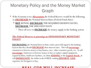 Monetary Policy and the Money Market Graph If the Economy is in a  Recession  the Federal Reserve would do the following to  DECREASE  the Nominal Interest Rates (Federal Funds Rate) BUY  BONDS,  DECREASE  THE REQUIRED RESERVE RATIO,  DECREASE  THE DISCOUNT RATE These all serve to  INCREASE  the money supply in the banking system The Federal Reserve is pursuing an EXPANSIONARY MONETARY POLICY DECREASING  the Nominal Interest Rate sends a powerful signal to the banking System that they should  DECREASE  their interest rates.  This will  encourage  consumers to borrow money to buy houses, cars,  other consumer goods, etc.  It will  encourage  businesses to borrow money to buy or replace capital equipment, expand facilities, build new facilities, etc (thus  ADDING  to the  Capital Stock  It will  DEPRECIATE   the dollar in the FOREX, making  EXPORTS  LESS  expensive for foreigners to buy. REAL GDP WILL INCREASE 