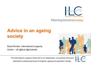 Advice in an ageing
society
David Sinclair, International Longevity

Centre – UK @ilcuk @sinclairda

The International Longevity Centre-UK is an independent, non-partisan think-tank
dedicated to addressing issues of longevity, ageing and population change.

 