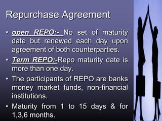 Repurchase Agreement
• open REPO:- No set of maturity
date but renewed each day upon
agreement of both counterparties.
• Term REPO:-Repo maturity date is
more than one day.
• The participants of REPO are banks
money market funds, non-financial
institutions.
• Maturity from 1 to 15 days & for
1,3,6 months.
 