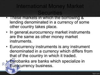 International Money Market
Securities
• These markets in which the borrowing &
lending denominated in a currency of some
other country takes place.
• In general,eurocurrency market instruments
are the same as other money market
instruments.
• Eurocurrency instruments is any instrument
denominated in a currency which differs from
that of the country in which it traded.
• Eurobanks are banks which specialize in
Eurocurrency business.
 