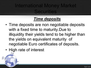 International Money Market
Securities
Time deposits
• Time deposits are non negotiable deposits
with a fixed time to maturity.Due to
illiquidity their yields tend to be higher than
the yields on equivalent maturity of
negotiable Euro certificates of deposits.
• High rate of interest
 