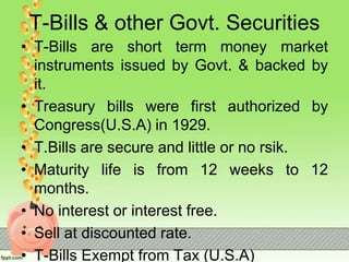 T-Bills & other Govt. Securities
• T-Bills are short term money market
instruments issued by Govt. & backed by
it.
• Treasury bills were first authorized by
Congress(U.S.A) in 1929.
• T.Bills are secure and little or no rsik.
• Maturity life is from 12 weeks to 12
months.
• No interest or interest free.
• Sell at discounted rate.
• T-Bills Exempt from Tax (U.S.A)
 