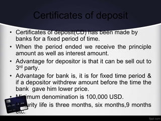 Certificates of deposit
• Certificates of deposit(CD) has been made by
banks for a fixed period of time.
• When the period ended we receive the principle
amount as well as interest amount.
• Advantage for depositor is that it can be sell out to
3rd party.
• Advantage for bank is, it is for fixed time period &
if a depositor withdrew amount before the time the
bank gave him lower price.
• Minimum denomination is 100,000 USD.
• Maturity life is three months, six months,9 months
etc.
 