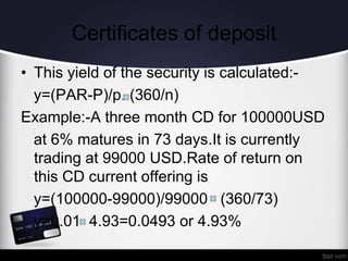 Certificates of deposit
• This yield of the security is calculated:-
y=(PAR-P)/p..(360/n)
Example:-A three month CD for 100000USD
at 6% matures in 73 days.It is currently
trading at 99000 USD.Rate of return on
this CD current offering is
y=(100000-99000)/99000 (360/73)
y=0.01 4.93=0.0493 or 4.93%
 